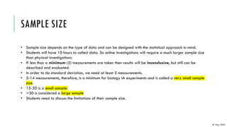 SAMPLE SIZE
• Sample size depends on the type of data and can be designed with the statistical approach in mind.
• Students will have 10 hours to collect data. So online investigations will require a much larger sample size
than physical investigations.
• If less than a minimum (5) measurements are taken then results will be inconclusive, but still can be
described and evaluated.
• In order to do standard deviation, we need at least 5 measurements.
• 5-14 measurements, therefore, is a minimum for biology IA experiments and is called a very small sample
size.
• 15-30 is a small sample.
• >30 is considered a large sample
• Students need to discuss the limitations of their sample size.
IB, May 2020
 