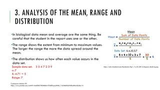 3. ANALYSIS OF THE MEAN, RANGE AND
DISTRIBUTION
•In biological data mean and average are the same thing. Be
careful that the student in the report uses one or the other.
•The range shows the extent from minimum to maximum values.
The larger the range the more the data spread around the
mean.
•The distribution shows us how often each value occurs in the
data set.
Sample data set: 3 5 4 7 2 3 9
n: 7
X: 4.71 ≈ 5
Range: 7
Crashcourse statistics #3
https://www.youtube.com/watch?v=kn83BA7cRNM&list=PL8dPuuaLjXtNM_Y-bUAhblSAdWRnmBUcr&index=4
https://cdn.virtualnerd.com/thumbnails/Alg1_14_02_0014-diagram_thumb-lg.png
 