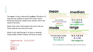 The mean is always distorted by outliers. Therefore it is
important for students to discuss this in their report.
During this discussion, students may indicate what is the
mode of the data.
Mode is the value which appears the most in the set.
There could be more than one mode.
Mode is only useful though if we have a relatively
large sample. Smaller samples will have no mode.
Sample data set: 3 5 4 7 2 3 9
n: 7
X: 4.71 ≈ 5
Range: 7
Mode: 3
http://www.learnersplanet.com/sites/default/files/images/mean-mode-median.png
 