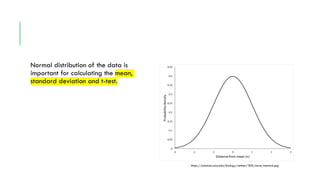 Normal distribution of the data is
important for calculating the mean,
standard deviation and t-test.
https://sciences.usca.edu/biology/zelmer/305/norm/stanorm.jpg
 