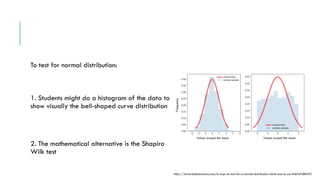 To test for normal distribution:
1. Students might do a histogram of the data to
show visually the bell-shaped curve distribution
2. The mathematical alternative is the Shapiro
Wilk test
https://towardsdatascience.com/6-ways-to-test-for-a-normal-distribution-which-one-to-use-9dcf47d8fa93
Values around the mean Values around the mean
Frequency
 