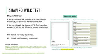 SHAPIRO WILK TEST
Shapiro Wilk test
If the p- value of the Shapiro-Wilk Test is larger
than 0.05, we assume a normal distribution.
If the p- value of the Shapiro-Wilk Test is smaller
than 0.05, we do not assume a normal distribution.
H0: Data is normally distributed.
H1: Data is NOT normally distributed.
https://towardsdatascience.com/6-ways-to-test-for-a-normal-distribution-which-one-to-use-9dcf47d8fa93
Online calculator:
https://scistatcalc.blogspot.com/2013/10/shapiro-wilk-
test-calculator.html
Reporting results
Figure 1. Screenshot of the input data Figure 2. Screenshot of the analysis results
According to Shapiro Wilk test of normality, W=0.981889, p>0.05, therefore the
experimental data set is normally distributed.
 