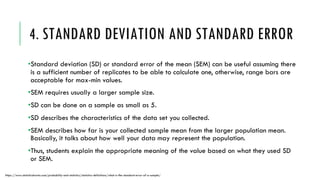 4. STANDARD DEVIATION AND STANDARD ERROR
•Standard deviation (SD) or standard error of the mean (SEM) can be useful assuming there
is a sufficient number of replicates to be able to calculate one, otherwise, range bars are
acceptable for max-min values.
•SEM requires usually a larger sample size.
•SD can be done on a sample as small as 5.
•SD describes the characteristics of the data set you collected.
•SEM describes how far is your collected sample mean from the larger population mean.
Basically, it talks about how well your data may represent the population.
•Thus, students explain the appropriate meaning of the value based on what they used SD
or SEM.
https://www.statisticshowto.com/probability-and-statistics/statistics-definitions/what-is-the-standard-error-of-a-sample/
 