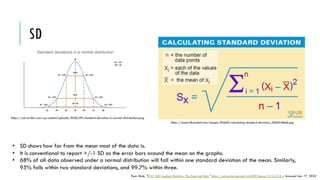 SD
https://assets.ltkcontent.com/images/83660/calculating-standard-deviation_0066f46bde.jpg
https://cdn.scribbr.com/wp-content/uploads/2020/09/standard-deviation-in-normal-distributions.png
• SD shows how far from the mean most of the data is.
• It is conventional to report +/-1 SD as the error bars around the mean on the graphs.
• 68% of all data observed under a normal distribution will fall within one standard deviation of the mean. Similarly,
95% falls within two standard deviations, and 99.7% within three.
Penn State. "STAT 500 Applied Statistics: The Empirical Rule." https://online.stat.psu.edu/stat500/lesson/3/3.3/3.3.4 Accessed Jan. 17, 2022
 