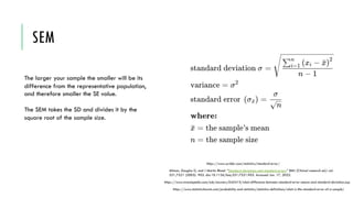 SEM
The larger your sample the smaller will be its
difference from the representative population,
and therefore smaller the SE value.
The SEM takes the SD and divides it by the
square root of the sample size.
https://www.statisticshowto.com/probability-and-statistics/statistics-definitions/what-is-the-standard-error-of-a-sample/
https://www.investopedia.com/ask/answers/042415/what-difference-between-standard-error-means-and-standard-deviation.asp
Altman, Douglas G, and J Martin Bland. “Standard deviations and standard errors.” BMJ (Clinical research ed.) vol.
331,7521 (2005): 903. doi:10.1136/bmj.331.7521.903. Accessed Jan. 17, 2022.
https://www.scribbr.com/statistics/standard-error/
 