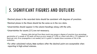 5. SIGNIFICANT FIGURES AND OUTLIERS
•Decimal places in the recorded data should be consistent with degrees of precision.
•Decimal places in the Mean should be the same as in the raw data.
•Uncertainties should appear in the column headings along with the units.
•Uncertainties for counts (±1) are not necessary.
However, data derived from these counts may possess a degree of precision (e.g. percentage
germination of a sample of 25 seeds will have an error margin of ±4% or a heart rate after a 15 s palpation ±4
beats per min). Error propagation is not needed, but it is good if a student shows awareness of this in the
evaluation.
•For other calculated values, two numbers after the decimal point are acceptable when
reporting in high-school sciences.
 