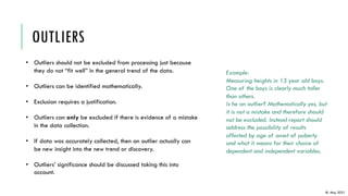 OUTLIERS
IB, May 2021
• Outliers should not be excluded from processing just because
they do not “fit well” in the general trend of the data.
• Outliers can be identified mathematically.
• Exclusion requires a justification.
• Outliers can only be excluded if there is evidence of a mistake
in the data collection.
• If data was accurately collected, then an outlier actually can
be new insight into the new trend or discovery.
• Outliers’ significance should be discussed taking this into
account.
Example:
Measuring heights in 13 year old boys.
One of the boys is clearly much taller
than others.
Is he an outlier? Mathematically yes, but
it is not a mistake and therefore should
not be excluded. Instead report should
address the possibility of results
affected by age of onset of puberty
and what it means for their choice of
dependent and independent variables.
 