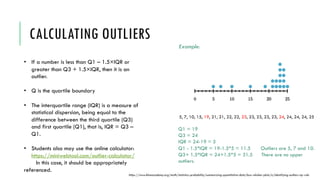 CALCULATING OUTLIERS
• If a number is less than Q1 – 1.5×IQR or
greater than Q3 + 1.5×IQR, then it is an
outlier.
• Q is the quartile boundary
• The interquartile range (IQR) is a measure of
statistical dispersion, being equal to the
difference between the third quartile (Q3)
and first quartile (Q1), that is, IQR = Q3 –
Q1.
• Students also may use the online calculator:
https://miniwebtool.com/outlier-calculator/
In this case, it should be appropriately
referenced.
https://www.khanacademy.org/math/statistics-probability/summarizing-quantitative-data/box-whisker-plots/a/identifying-outliers-iqr-rule
5, 7, 10, 15, 19, 21, 21, 22, 22, 23, 23, 23, 23, 23, 24, 24, 24, 24, 25
Example:
Q1 = 19
Q3 = 24
IQR = 24-19 = 5
Q1 - 1.5*IQR = 19-1.5*5 = 11.5 Outliers are 5, 7 and 10.
Q3+ 1.5*IQR = 24+1.5*5 = 31.5 There are no upper
outliers.
 