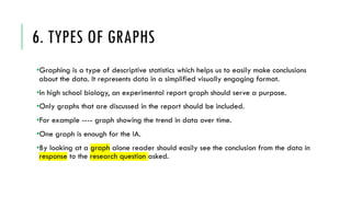 6. TYPES OF GRAPHS
•Graphing is a type of descriptive statistics which helps us to easily make conclusions
about the data. It represents data in a simplified visually engaging format.
•In high school biology, an experimental report graph should serve a purpose.
•Only graphs that are discussed in the report should be included.
•For example ---- graph showing the trend in data over time.
•One graph is enough for the IA.
•By looking at a graph alone reader should easily see the conclusion from the data in
response to the research question asked.
 