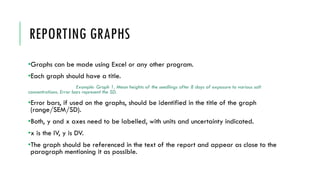 REPORTING GRAPHS
•Graphs can be made using Excel or any other program.
•Each graph should have a title.
Example: Graph 1. Mean heights of the seedlings after 8 days of exposure to various salt
concentrations. Error bars represent the SD.
•Error bars, if used on the graphs, should be identified in the title of the graph
(range/SEM/SD).
•Both, y and x axes need to be labelled, with units and uncertainty indicated.
•x is the IV, y is DV.
•The graph should be referenced in the text of the report and appear as close to the
paragraph mentioning it as possible.
 