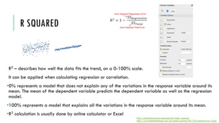 R SQUARED
R2 – describes how well the data fits the trend, on a 0-100% scale.
It can be applied when calculating regression or correlation.
•0% represents a model that does not explain any of the variations in the response variable around its
mean. The mean of the dependent variable predicts the dependent variable as well as the regression
model.
•100% represents a model that explains all the variations in the response variable around its mean.
•R2 calculation is usually done by online calculator or Excel
https://statisticsbyjim.com/regression/how-high-r-squared/
https://www.theseattledataguy.com/wp-content/uploads/2017/09/squared-error-r2.png
 