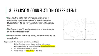 8. PEARSON CORRELATION COEFFICIENT
•Important to note that ANY correlation, even if
statistically significant does NOT mean causation.
Students have to be very careful when writing about
this.
•The Pearson coefficient is a measure of the strength
of the linear association
•In order for this test to be valid, all data needs to be
quantitative
https://statistics.laerd.com/statistical-guides/pearson-correlation-coefficient-statistical-guide.php
Requirements for Pearson's correlation coefficient
• Scale of measurement should be interval or ratio
• Variables should be approximately normally distributed
• The association should be linear
• There should be no outliers in the data
 