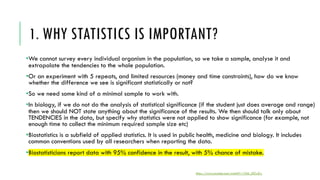 1. WHY STATISTICS IS IMPORTANT?
•We cannot survey every individual organism in the population, so we take a sample, analyse it and
extrapolate the tendencies to the whole population.
•Or an experiment with 5 repeats, and limited resources (money and time constraints), how do we know
whether the difference we see is significant statistically or not?
•So we need some kind of a minimal sample to work with.
•In biology, if we do not do the analysis of statistical significance (if the student just does average and range)
then we should NOT state anything about the significance of the results. We then should talk only about
TENDENCIES in the data, but specify why statistics were not applied to show significance (for example, not
enough time to collect the minimum required sample size etc)
•Biostatistics is a subfield of applied statistics. It is used in public health, medicine and biology. It includes
common conventions used by all researchers when reporting the data.
•Biostatisticians report data with 95% confidence in the result, with 5% chance of mistake.
https://www.youtube.com/watch?v=1Q6_LRZwZrc
 