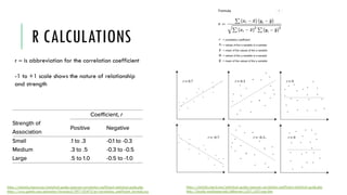 R CALCULATIONS
https://statistics.laerd.com/statistical-guides/pearson-correlation-coefficient-statistical-guide.php
http://faculty.washington.edu/ddbrewer/s231/s231regr.htm
r – is abbreviation for the correlation coefficient
-1 to +1 scale shows the nature of relationship
and strength
https://statistics.laerd.com/statistical-guides/pearson-correlation-coefficient-statistical-guide.php
https://www.gstatic.com/education/formulas2/397133473/en/correlation_coefficient_formula.svg
 