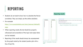 REPORTING
• Students do not need to know how to calculate the Person
correlation. They can simply use the online calculator.
• For example
https://www.socscistatistics.com/tests/pearson/default2.
aspx
• When reporting results, the test should be properly
referenced and screenshots of the input and output data
can be included.
• Reporting of the results should always be accompanied
by the graph made by the student (scatter plot with a
line of best fit).
Reporting results
Figure 1. Screenshot of the input
data
Figure 2. Screenshot of the analysis results
 