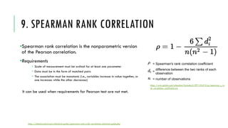 9. SPEARMAN RANK CORRELATION
•Spearman rank correlation is the nonparametric version
of the Pearson correlation.
•Requirements
­ Scale of measurement must be ordinal for at least one parameter
­ Data must be in the form of matched pairs
­ The association must be monotonic (i.e., variables increase in value together, or
one increases while the other decreases)
It can be used when requirements for Pearson test are not met.
https://www.gstatic.com/education/formulas2/397133473/en/spearman_s_ra
nk_correlation_coefficient.svg
https://statistics.laerd.com/statistical-guides/spearmans-rank-order-correlation-statistical-guide.php
 
