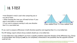 10. T-TEST
•If you want to compare differences in both directions (positive and negative) then it is a two-tailed test.
•For DP biology reports almost always students should use a two-tailed test.
• A one-tailed test is only justified if you have a specific prediction about the direction of the difference (e.g., Group
A scoring higher than Group B), and you are completely uninterested in the possibility that the opposite outcome
could be true.
https://www.statisticssolutions.com/should-you-use-a-one-tailed-test-or-a-two-tailed-test-for-your-data-analysis/
https://keydifferences.com/wp-content/uploads/2017/01/one-tailed-vs-two-tailed-test.jpg
•t-test (Student’s t-test) is used when comparing one or
two sets of data.
• When choosing the t-test you will need to know if your
data is one-tailed or two-tailed.
• If you want to compare overlap in only one direction
then it is a one-tailed test.
 