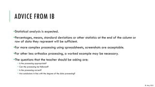 ADVICE FROM IB
•Statistical analysis is expected.
•Percentages, means, standard deviations or other statistics at the end of the column or
row of data they represent will be sufficient.
•For more complex processing using spreadsheets, screenshots are acceptable.
•For other less orthodox processing, a worked example may be necessary.
•The questions that the teacher should be asking are:
• Is the processing appropriate?
• Can the processing be followed?
• Is the processing correct?
• Are conclusions in line with the degree of the data processing?
IB, May 2021
 