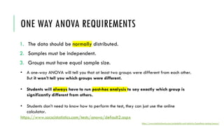 ONE WAY ANOVA REQUIREMENTS
1. The data should be normally distributed.
2. Samples must be independent.
3. Groups must have equal sample size.
• A one-way ANOVA will tell you that at least two groups were different from each other.
But it won’t tell you which groups were different.
• Students will always have to run post-hoc analysis to say exactly which group is
significantly different from others.
• Students don’t need to know how to perform the test, they can just use the online
calculator.
https://www.socscistatistics.com/tests/anova/default2.aspx
https://www.statisticshowto.com/probability-and-statistics/hypothesis-testing/anova/
 