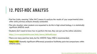 12. POST-HOC ANALYSIS
•Post hoc (Latin, meaning “after this”) means to analyze the results of your experimental data
after some previous analysis already conducted.
•The only situation when students are expected to do this in high school biology is a statistically
significant ANOVA result.
•Students don’t need to know how to perform the test, they can just use the online calculator.
https://www.socscistatistics.com/tests/anova/default2.aspx
•There are many post-hoc tests, but for ANOVA Tukey HSD is recommended.
•Tukey's HSD (honestly significant difference) procedure facilitates pairwise comparisons within
ANOVA data.
https://www.statisticshowto.com/probability-and-statistics/statistics-definitions/post-hoc/
 
