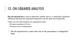 13. CHI-SQUARED ANALYSIS
•The chi-squared test is used to determine whether there is a statistically significant
difference between the expected frequencies and the observed frequencies.
• There are two tests students are expected to know:
Chi-square goodness of fit test
Chi-square test of independence
­ The chi-squared test is used when one of the parameters is categorical
data.
 
