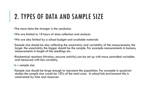 2. TYPES OF DATA AND SAMPLE SIZE
•The more data the stronger is the conclusion
•We are limited to 10 hours of data collection and analysis
•We are also limited by a school budget and available materials
•Sample size should be also reflecting the uncertainty and variability of the measurements, the
larger the uncertainty the bigger should be the sample. For example measurements in humans,
measurements in length of the seedlings etc.
•Biochemical reactions (titration, enzyme activity) can be set up with more controlled variables
and measured with less variabity.
•n – sample size
•Sample size should be large enough to represent the population. For example in quadrant
studies the sample size would be 10% of the total area. In school lab environment this is
constrained by time and resources
 