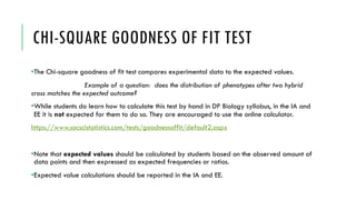 CHI-SQUARE GOODNESS OF FIT TEST
•The Chi-square goodness of fit test compares experimental data to the expected values.
Example of a question: does the distribution of phenotypes after two hybrid
cross matches the expected outcome?
•While students do learn how to calculate this test by hand in DP Biology syllabus, in the IA and
EE it is not expected for them to do so. They are encouraged to use the online calculator.
https://www.socscistatistics.com/tests/goodnessoffit/default2.aspx
•Note that expected values should be calculated by students based on the observed amount of
data points and then expressed as expected frequencies or ratios.
•Expected value calculations should be reported in the IA and EE.
 