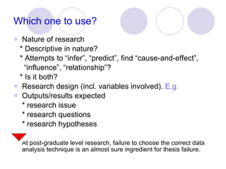 Which one to use? Nature of research * Descriptive in nature? * Attempts to “infer”, “predict”, find “cause-and-effect”,  “ influence”, “relationship”? * Is it both? Research design (incl. variables involved).  E.g. Outputs/results expected * research issue * research questions * research hypotheses At post-graduate level research, failure to choose the correct data analysis technique is an almost sure ingredient for thesis failure. 