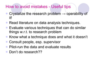 How to avoid mistakes - Useful tips Crystalize the research problem -> operability of it!  Read literature on data analysis techniques. Evaluate various techniques that can do similar things w.r.t. to research problem Know what a technique does and what it doesn’t Consult people, esp. supervisor Pilot-run the data and evaluate results Don’t do research?? 