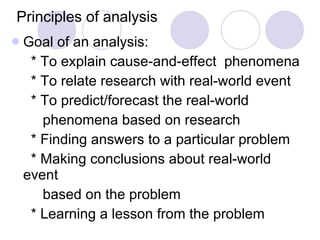 Principles of analysis Goal of an analysis: * To explain cause-and-effect  phenomena * To relate research with real-world event * To predict/forecast the real-world  phenomena based on research * Finding answers to a particular problem * Making conclusions about real-world event  based on the problem * Learning a lesson from the problem 