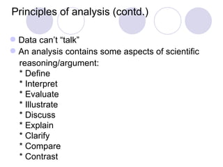 Principles of analysis (contd.) Data can’t “talk” An analysis contains some aspects of scientific  reasoning/argument: * Define * Interpret * Evaluate * Illustrate * Discuss * Explain * Clarify * Compare * Contrast 