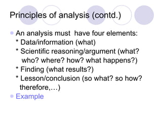 Principles of analysis (contd.) An analysis must  have four elements: * Data/information (what) * Scientific reasoning/argument (what? who? where? how? what happens?) * Finding (what results?) * Lesson/conclusion (so what? so how?  therefore,…) Example 