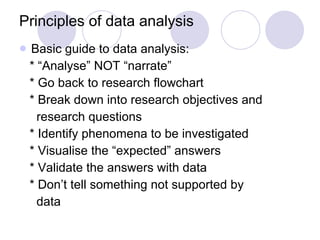 Principles of data analysis Basic guide to data analysis: * “Analyse” NOT “narrate” * Go back to research flowchart * Break down into research objectives and  research questions * Identify phenomena to be investigated * Visualise the “expected” answers * Validate the answers with data * Don’t tell something not supported by  data 