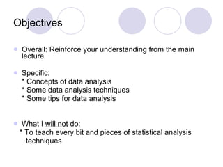 Objectives Overall: Reinforce your understanding from the main lecture Specific: * Concepts of data analysis * Some data analysis techniques * Some tips for data analysis What I  will not  do: * To teach every bit and pieces of statistical analysis  techniques 