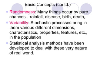 Basic Concepts (contd.) Randomness : Many things occur by pure chances…rainfall, disease, birth, death,.. Variability : Stochastic processes bring in them various different dimensions, characteristics, properties, features, etc., in the population Statistical analysis methods have been developed to deal with these very nature of real world. 