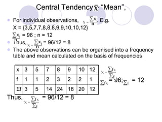 Central Tendency – “Mean”, For individual observations,  . E.g. X = {3,5,7,7,8,8,8,9,9,10,10,12} = 96 ; n = 12  Thus,  = 96/12 = 8 The above observations can be organised into a frequency table and mean calculated on the basis of frequencies = 96;  = 12 Thus,  = 96/12 = 8 12 20 18 24 14 5 3  f 1 2 2 3 2 1 1 f 12 10 9 8 7 5 3 x 