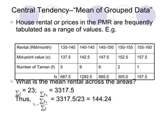 Central Tendency–“Mean of Grouped Data” House rental or prices in the PMR are frequently tabulated as a range of values. E.g. What is the mean rental across the areas? = 23;  = 3317.5  Thus,  = 3317.5/23 = 144.24 157.5 305.0 885.0 1282.5 687.5 fx 1 2 6 9 5 Number of Taman (f) 157.5 152.5 147.5 142.5 137.5 Mid-point value (x) 155-160 150-155 145-150 140-145 135-140 Rental (RM/month) 