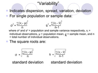 “ Variability” Indicates dispersion, spread, variation, deviation For single population or sample data: where  σ 2  and s 2  = population and sample variance respectively, x i  = individual observations,  μ  = population mean,  = sample mean, and n = total number of individual observations. The square roots are: standard deviation  standard deviation 