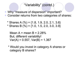 “ Variability” (contd.) Why “measure of dispersion” important? Consider returns from two categories of shares: * Shares A (%) = {1.8, 1.9, 2.0, 2.1, 3.6} * Shares B (%) = {1.0, 1.5, 2.0, 3.0, 3.9} Mean A = mean B = 2.28% But, different variability! Var(A) = 0.557, Var(B) = 1.367 * Would you invest in category A shares or  category B shares? 