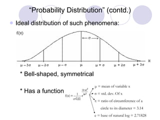 “ Probability Distribution” (contd.) Ideal distribution of such phenomena: * Bell-shaped, symmetrical * Has a function of  μ  = mean of variable x σ  = std. dev. Of x π  = ratio of circumference of a  circle to its diameter = 3.14 e = base of natural log = 2.71828 