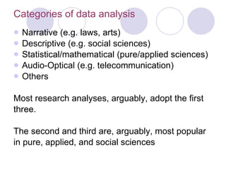 Categories of data analysis Narrative (e.g. laws, arts) Descriptive (e.g. social sciences) Statistical/mathematical (pure/applied sciences) Audio-Optical (e.g. telecommunication) Others Most research analyses, arguably, adopt the first three. The second and third are, arguably, most popular  in pure, applied, and social sciences 
