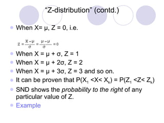 “ Z-distribution” (contd.) When X=  μ , Z = 0, i.e. When X =  μ  +  σ , Z = 1 When X =  μ  + 2 σ , Z = 2 When X =  μ  + 3 σ , Z = 3 and so on. It can be proven that P(X 1  <X< X k ) = P(Z 1  <Z< Z k ) SND shows the  probability to the right  of any particular value of Z. Example 