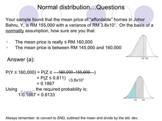 Normal distribution…Questions Your sample found that the mean price of “affordable” homes in Johor  Bahru, Y, is RM 155,000 with a variance of RM 3.8x10 7 .  On the basis of a  normality  assumption, how sure are you that: The mean price is really ≤ RM 160,000 The mean price is between RM 145,000 and 160,000 Answer (a): P(Y ≤ 160,000) = P(Z ≤ ---------------------------) = P(Z ≤ 0.811) = 0.1867 Using  , the required probability is: 1-0.1867 = 0.8133 Always remember: to convert to SND, subtract the mean and divide by the std. dev. 160,000 -155,000  3.8x10 7 Z-table 