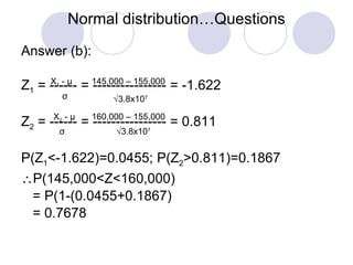 Normal distribution…Questions Answer (b): Z 1  = ------ = ---------------- = -1.622 Z 2  = ------ = ---------------- = 0.811 P(Z 1 <-1.622)=0.0455; P(Z 2 >0.811)=0.1867  P(145,000<Z<160,000) = P(1-(0.0455+0.1867) = 0.7678 X 1  -  μ σ 145,000 – 155,000  3.8x10 7 X 2  -  μ σ 160,000 – 155,000  3.8x10 7 