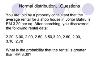 Normal distribution…Questions You are told by a property consultant that the  average rental for a shop house in Johor Bahru is  RM 3.20 per sq. After searching, you discovered  the following rental data: 2.20, 3.00, 2.00, 2.50, 3.50,3.20, 2.60, 2.00,  3.10, 2.70 What is the probability that the rental is greater  than RM 3.00?  