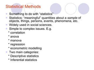 Statistical Methods Something to do with “statistics” Statistics: “meaningful” quantities about a  sample  of objects, things, persons, events, phenomena, etc.  Widely used in social sciences. Simple to complex issues. E.g. * correlation * anova * manova * regression * econometric modelling Two main categories: * Descriptive statistics * Inferential statistics 