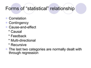 Forms of “statistical” relationship Correlation Contingency Cause-and-effect * Causal * Feedback * Multi-directional * Recursive The last two categories are normally dealt with through regression 