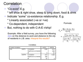 Correlation “ Co-exist”.E.g. * left shoe & right shoe, sleep & lying down, food & drink Indicate “some” co-existence relationship. E.g. * Linearly associated (-ve or +ve) * Co-dependent, independent But, nothing to do with C-A-E r/ship! Example: After a field survey, you have the following  data  on the  distance to work  and  distance to the city  of residents in J.B. area.  Interpret the results? Formula: 
