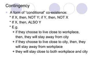 Contingency A form of “conditional” co-existence: * If X, then, NOT Y; if Y, then, NOT X * If X, then, ALSO Y * E.g. + if they choose to live close to workplace,  then, they will stay away from city + if they choose to live close to city, then, they  will stay away from workplace + they will stay close to both workplace and city 