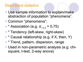 Descriptive statistics Use sample information to explain/make abstraction of population “phenomena”.  Common “phenomena”: * Association (e.g.  σ 1,2.3  = 0.75)  * Tendency (left-skew, right-skew) * Causal relationship (e.g. if X, then, Y) * Trend, pattern, dispersion, range Used in non-parametric analysis (e.g. chi-square, t-test, 2-way anova) 